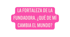 LA FORTALEZA DE LA FUNDADORA QUÉ DE MÍ CAMBIA EL MUNDO